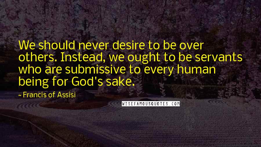 Francis Of Assisi Quotes: We should never desire to be over others. Instead, we ought to be servants who are submissive to every human being for God's sake.