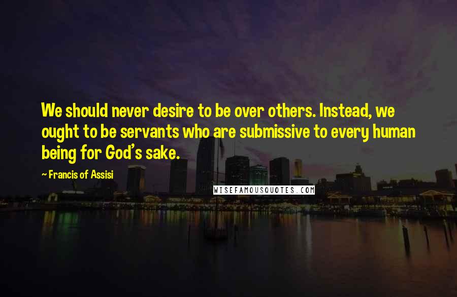 Francis Of Assisi Quotes: We should never desire to be over others. Instead, we ought to be servants who are submissive to every human being for God's sake.