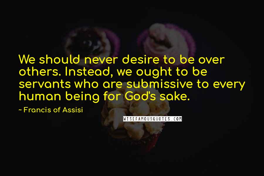 Francis Of Assisi Quotes: We should never desire to be over others. Instead, we ought to be servants who are submissive to every human being for God's sake.