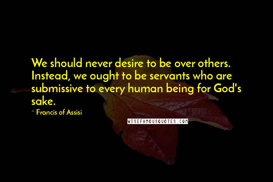 Francis Of Assisi Quotes: We should never desire to be over others. Instead, we ought to be servants who are submissive to every human being for God's sake.