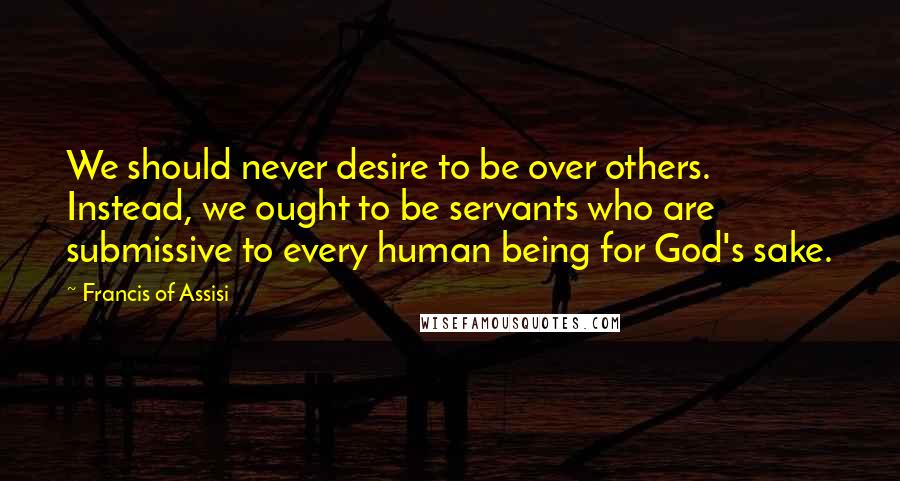 Francis Of Assisi Quotes: We should never desire to be over others. Instead, we ought to be servants who are submissive to every human being for God's sake.