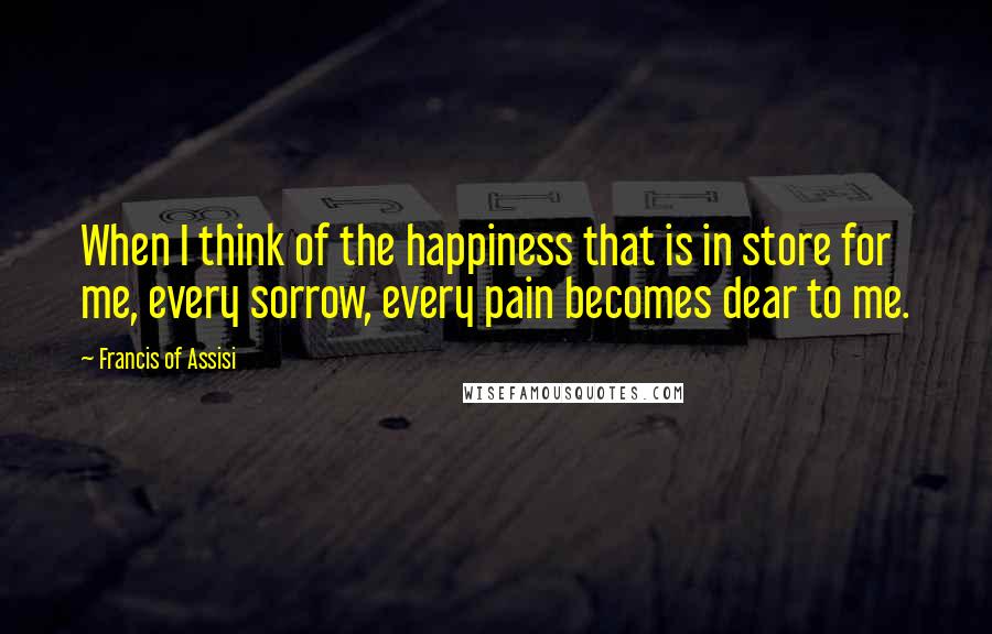 Francis Of Assisi Quotes: When I think of the happiness that is in store for me, every sorrow, every pain becomes dear to me.