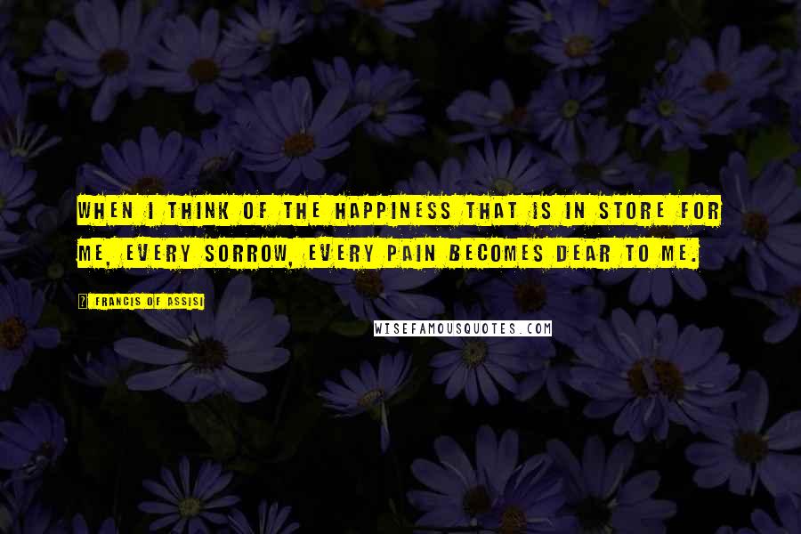 Francis Of Assisi Quotes: When I think of the happiness that is in store for me, every sorrow, every pain becomes dear to me.