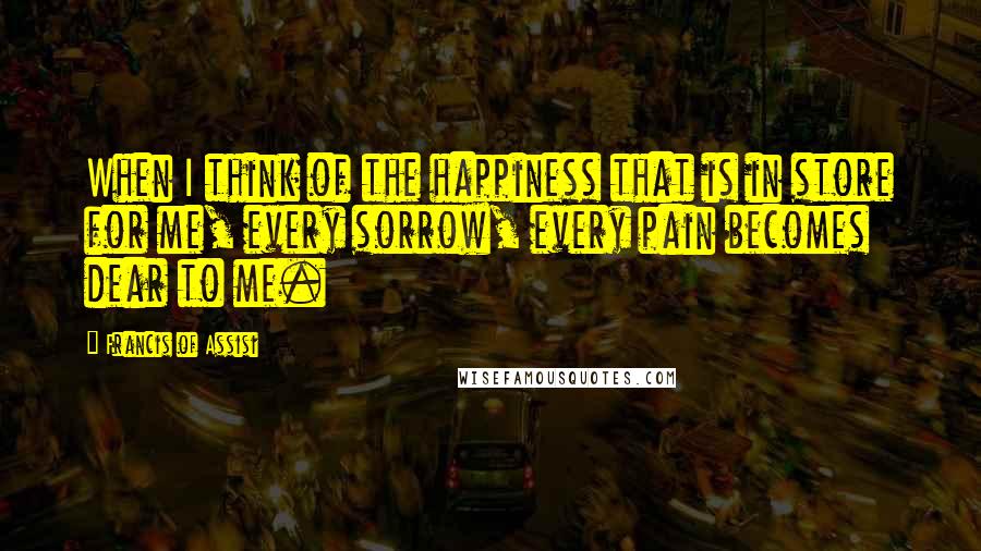 Francis Of Assisi Quotes: When I think of the happiness that is in store for me, every sorrow, every pain becomes dear to me.