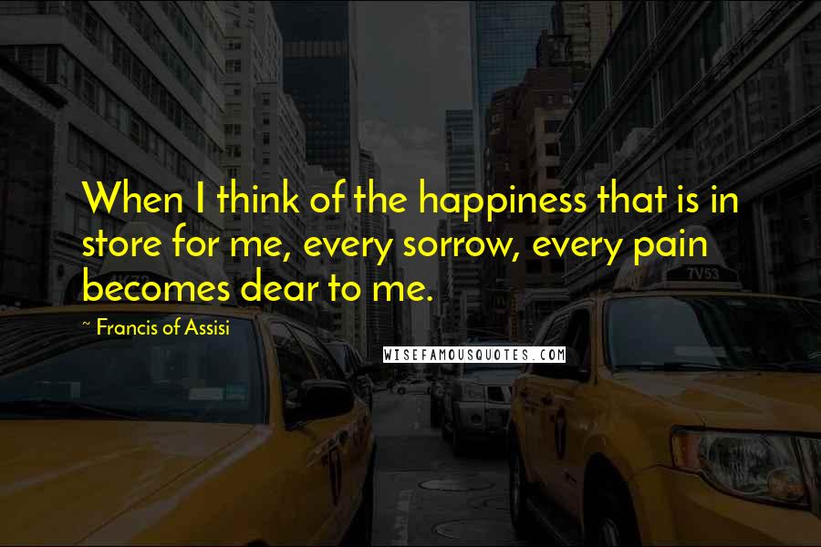 Francis Of Assisi Quotes: When I think of the happiness that is in store for me, every sorrow, every pain becomes dear to me.