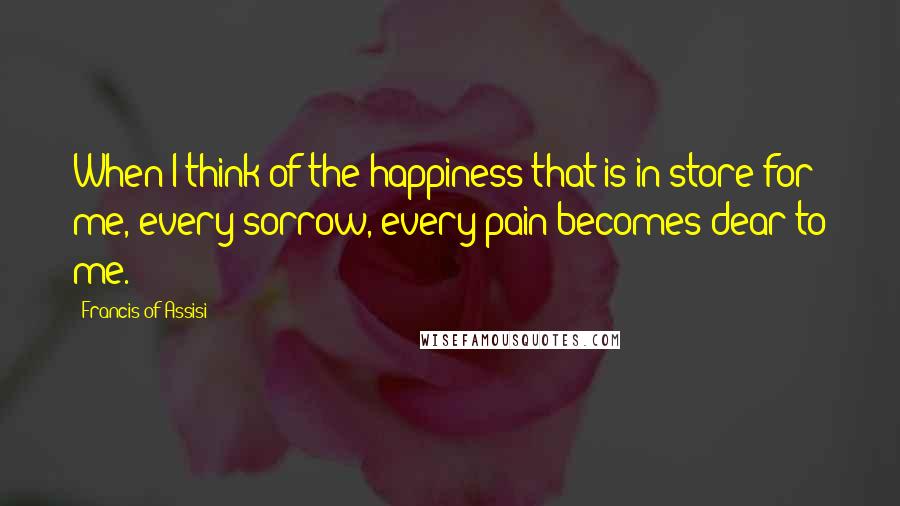 Francis Of Assisi Quotes: When I think of the happiness that is in store for me, every sorrow, every pain becomes dear to me.