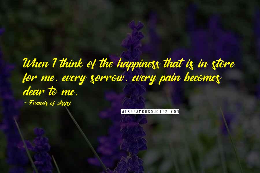 Francis Of Assisi Quotes: When I think of the happiness that is in store for me, every sorrow, every pain becomes dear to me.