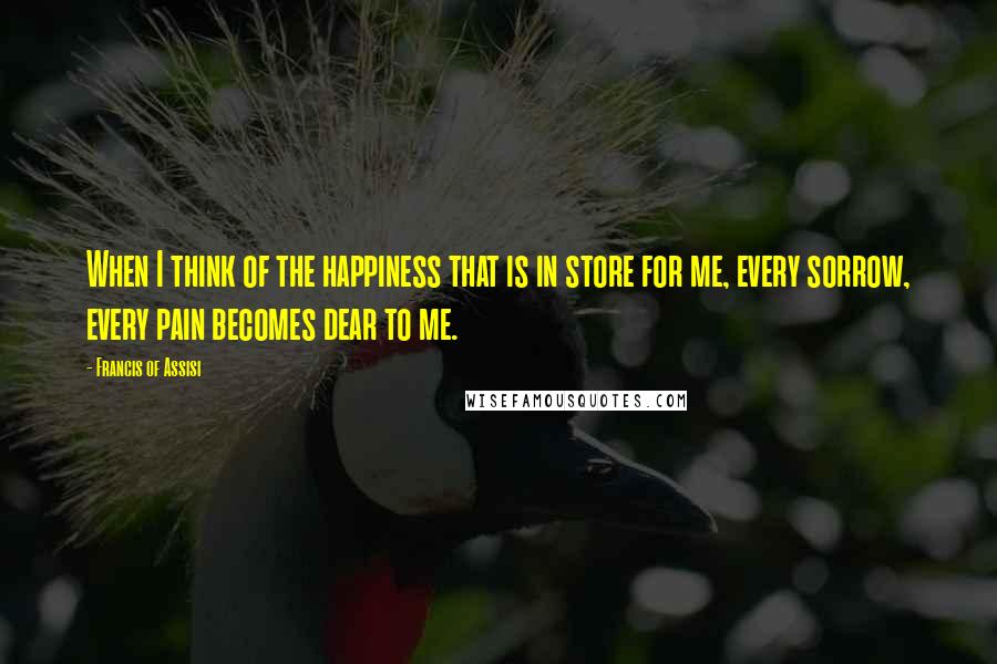 Francis Of Assisi Quotes: When I think of the happiness that is in store for me, every sorrow, every pain becomes dear to me.