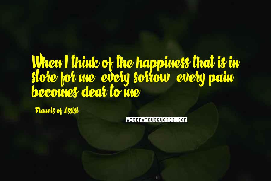 Francis Of Assisi Quotes: When I think of the happiness that is in store for me, every sorrow, every pain becomes dear to me.