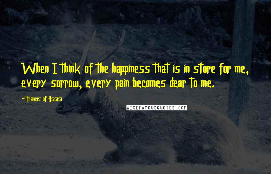 Francis Of Assisi Quotes: When I think of the happiness that is in store for me, every sorrow, every pain becomes dear to me.