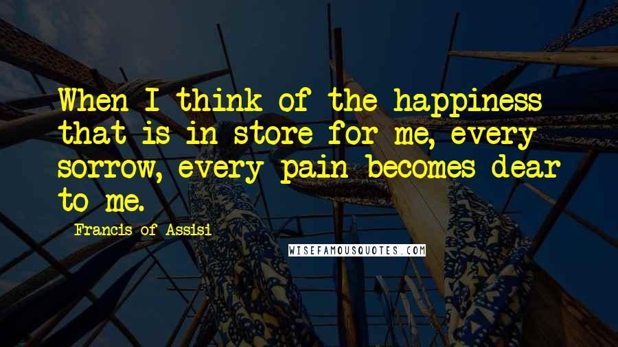 Francis Of Assisi Quotes: When I think of the happiness that is in store for me, every sorrow, every pain becomes dear to me.