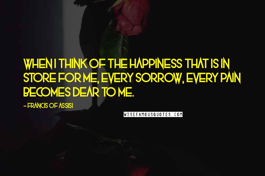 Francis Of Assisi Quotes: When I think of the happiness that is in store for me, every sorrow, every pain becomes dear to me.