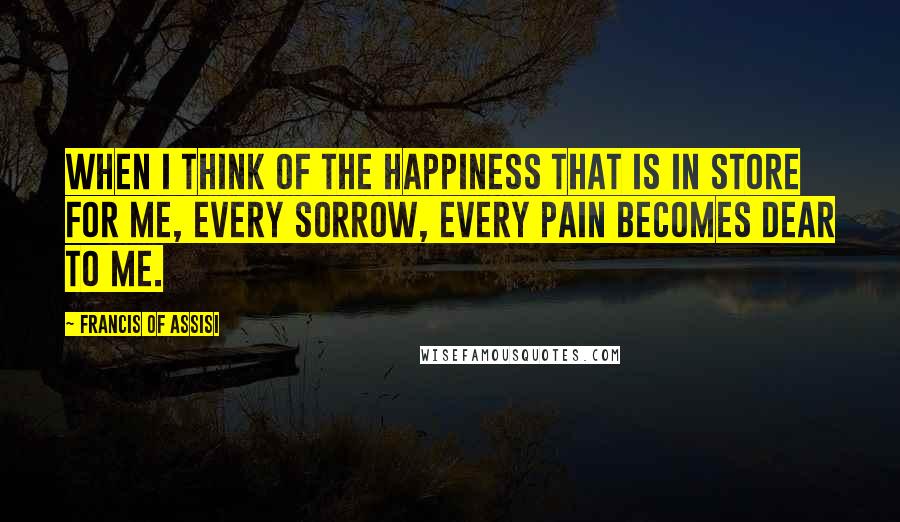 Francis Of Assisi Quotes: When I think of the happiness that is in store for me, every sorrow, every pain becomes dear to me.