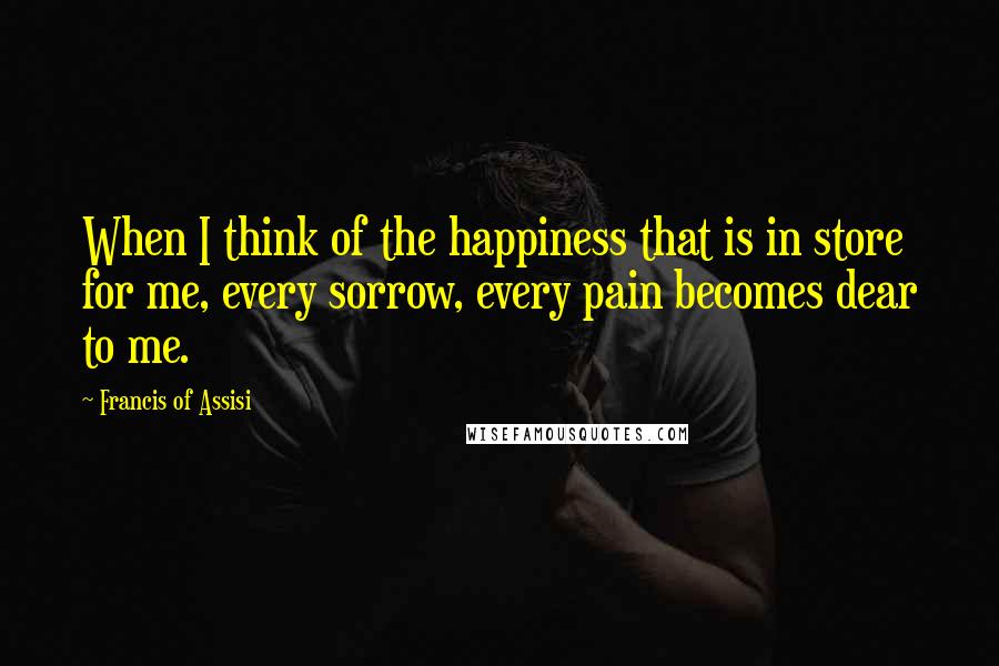 Francis Of Assisi Quotes: When I think of the happiness that is in store for me, every sorrow, every pain becomes dear to me.