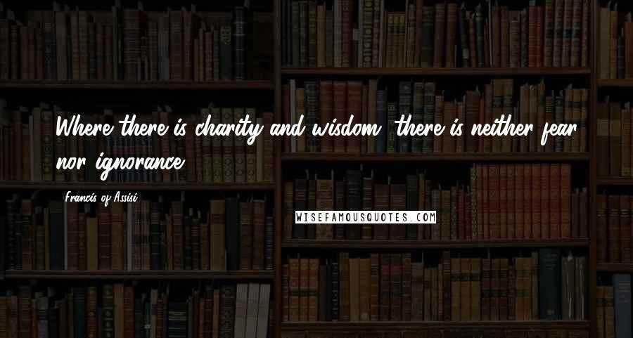 Francis Of Assisi Quotes: Where there is charity and wisdom, there is neither fear nor ignorance.
