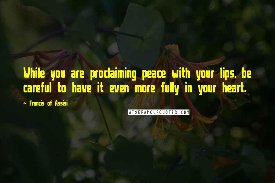 Francis Of Assisi Quotes: While you are proclaiming peace with your lips, be careful to have it even more fully in your heart.