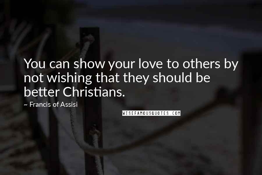 Francis Of Assisi Quotes: You can show your love to others by not wishing that they should be better Christians.