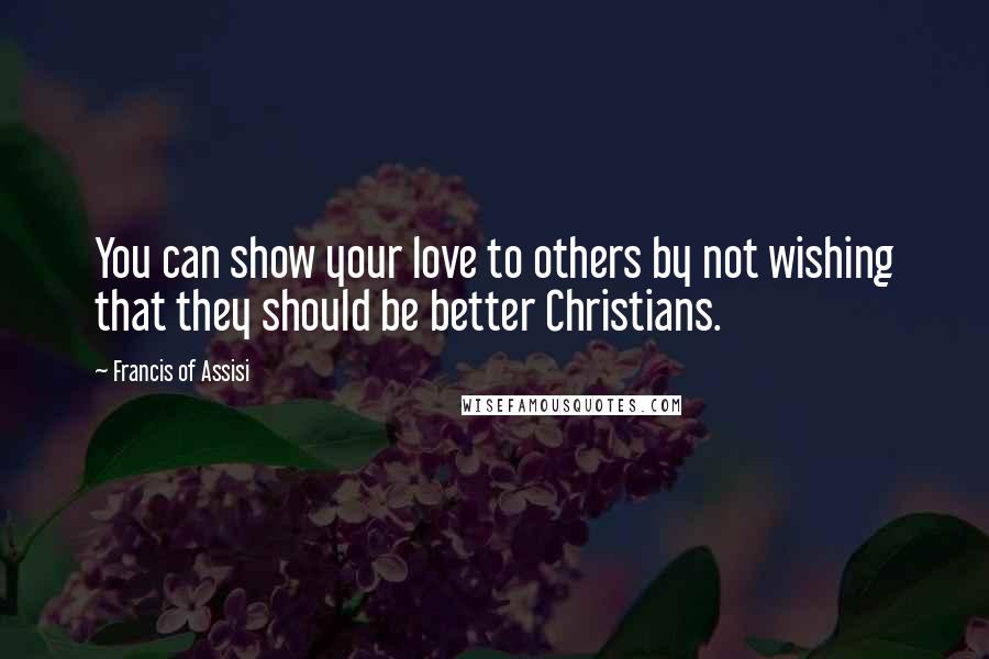 Francis Of Assisi Quotes: You can show your love to others by not wishing that they should be better Christians.