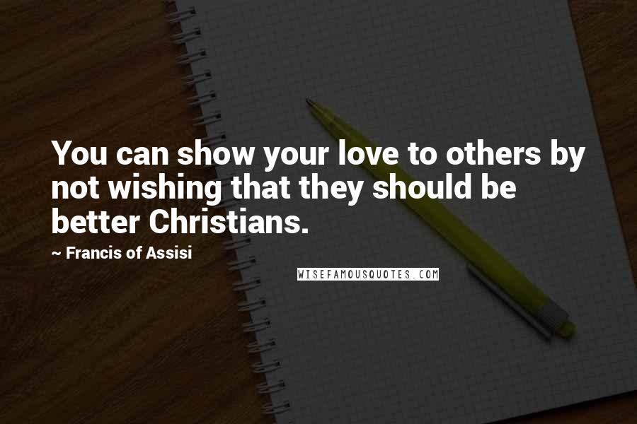 Francis Of Assisi Quotes: You can show your love to others by not wishing that they should be better Christians.