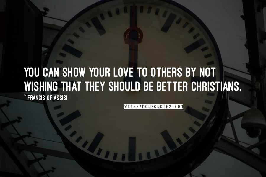 Francis Of Assisi Quotes: You can show your love to others by not wishing that they should be better Christians.