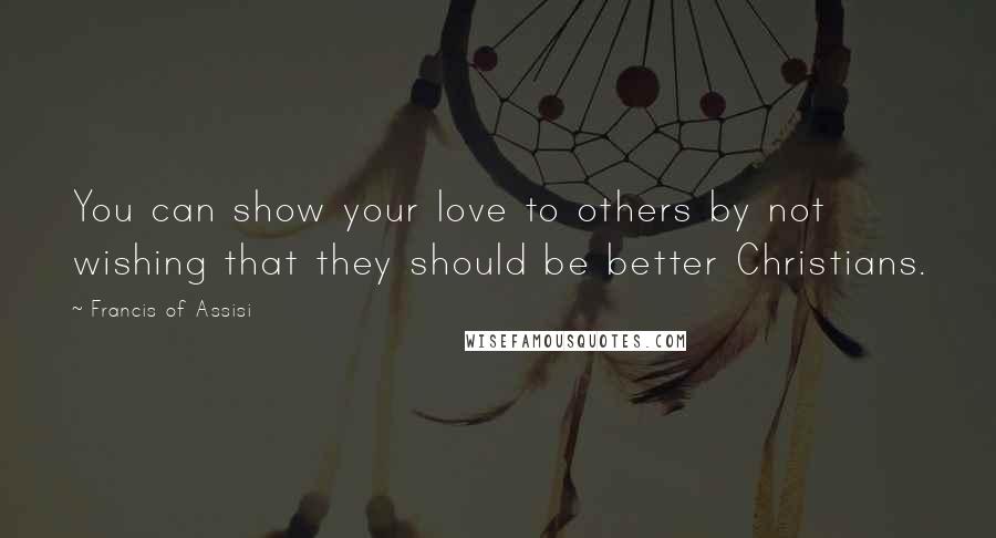 Francis Of Assisi Quotes: You can show your love to others by not wishing that they should be better Christians.