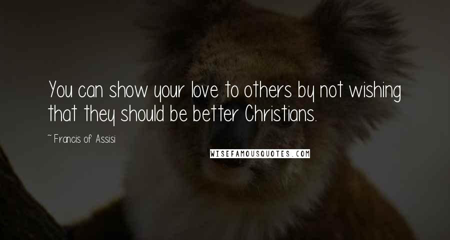 Francis Of Assisi Quotes: You can show your love to others by not wishing that they should be better Christians.