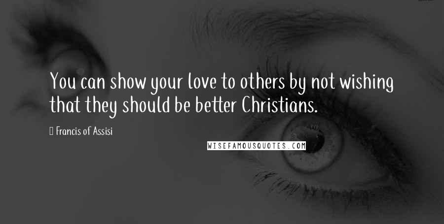 Francis Of Assisi Quotes: You can show your love to others by not wishing that they should be better Christians.