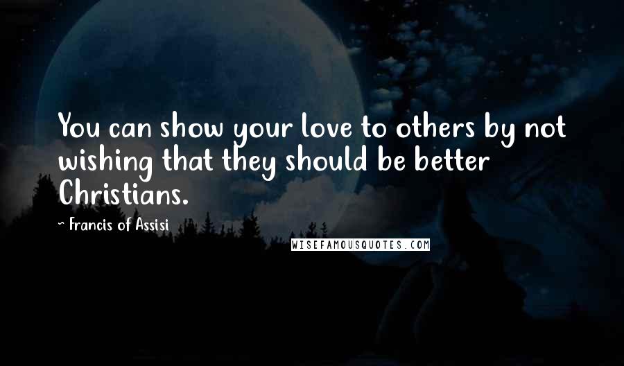 Francis Of Assisi Quotes: You can show your love to others by not wishing that they should be better Christians.