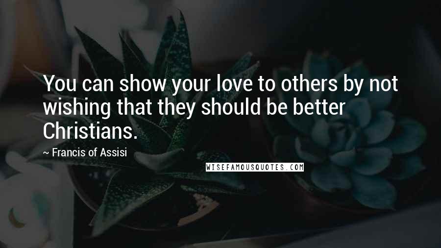 Francis Of Assisi Quotes: You can show your love to others by not wishing that they should be better Christians.