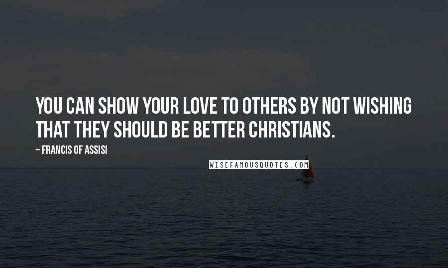 Francis Of Assisi Quotes: You can show your love to others by not wishing that they should be better Christians.