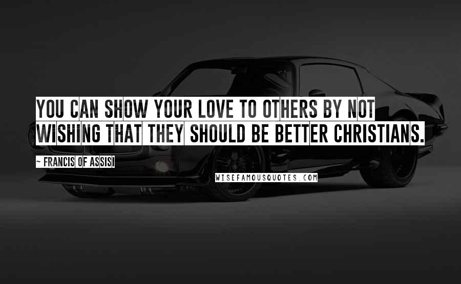 Francis Of Assisi Quotes: You can show your love to others by not wishing that they should be better Christians.