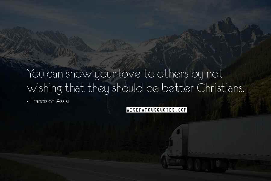 Francis Of Assisi Quotes: You can show your love to others by not wishing that they should be better Christians.