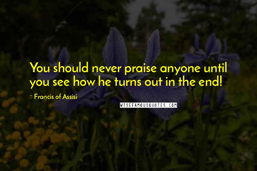 Francis Of Assisi Quotes: You should never praise anyone until you see how he turns out in the end!