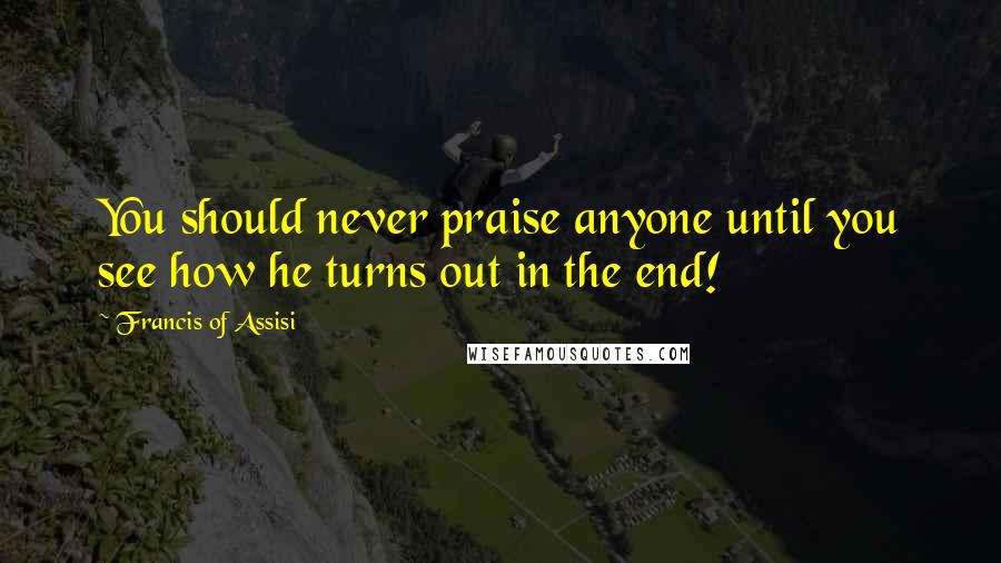 Francis Of Assisi Quotes: You should never praise anyone until you see how he turns out in the end!