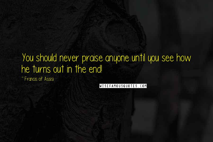 Francis Of Assisi Quotes: You should never praise anyone until you see how he turns out in the end!