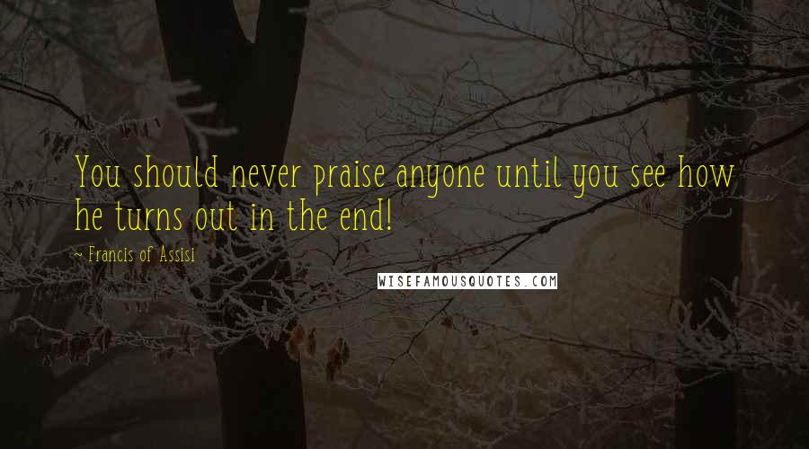 Francis Of Assisi Quotes: You should never praise anyone until you see how he turns out in the end!