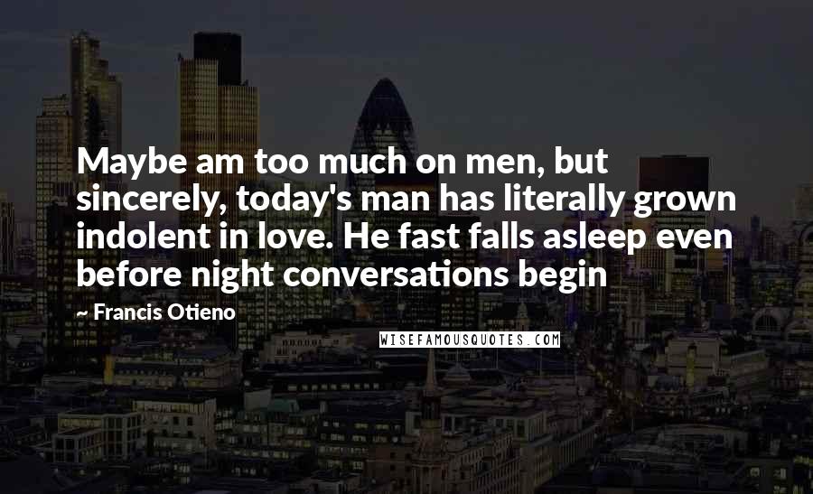 Francis Otieno Quotes: Maybe am too much on men, but sincerely, today's man has literally grown indolent in love. He fast falls asleep even before night conversations begin