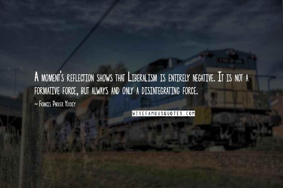 Francis Parker Yockey Quotes: A moment's reflection shows that Liberalism is entirely negative. It is not a formative force, but always and only a disintegrating force.