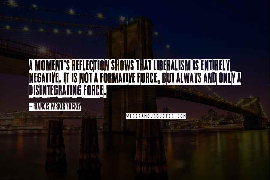 Francis Parker Yockey Quotes: A moment's reflection shows that Liberalism is entirely negative. It is not a formative force, but always and only a disintegrating force.