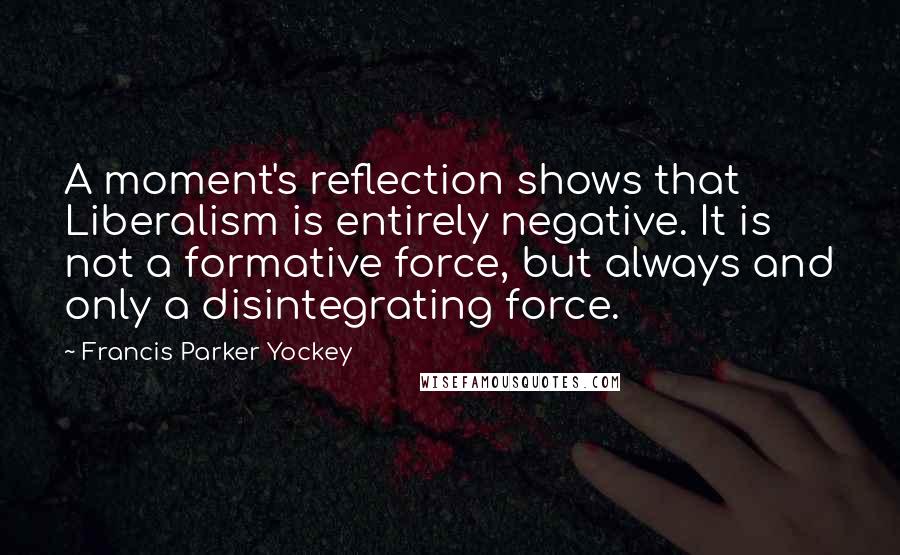 Francis Parker Yockey Quotes: A moment's reflection shows that Liberalism is entirely negative. It is not a formative force, but always and only a disintegrating force.