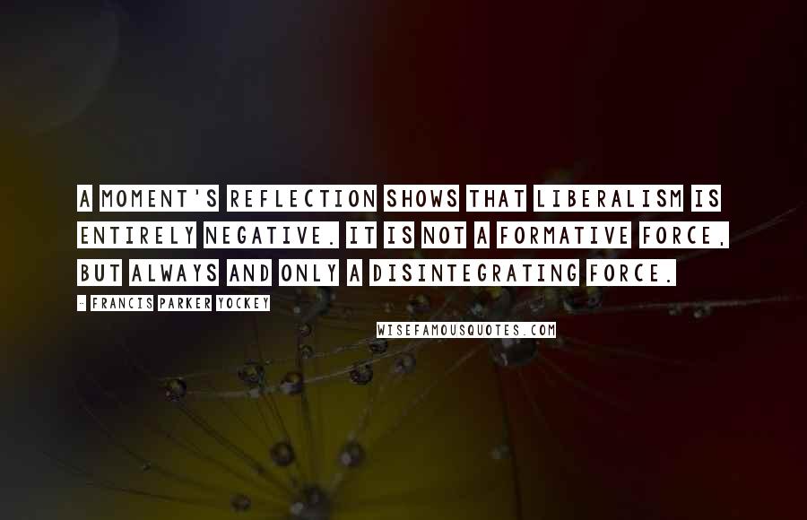 Francis Parker Yockey Quotes: A moment's reflection shows that Liberalism is entirely negative. It is not a formative force, but always and only a disintegrating force.