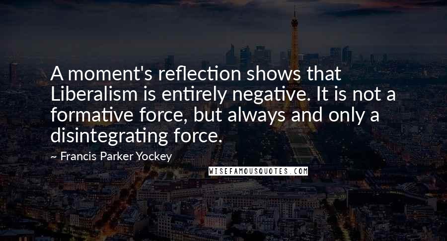 Francis Parker Yockey Quotes: A moment's reflection shows that Liberalism is entirely negative. It is not a formative force, but always and only a disintegrating force.