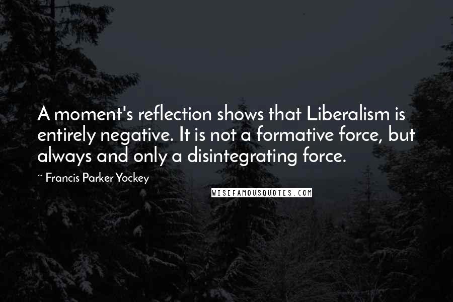 Francis Parker Yockey Quotes: A moment's reflection shows that Liberalism is entirely negative. It is not a formative force, but always and only a disintegrating force.