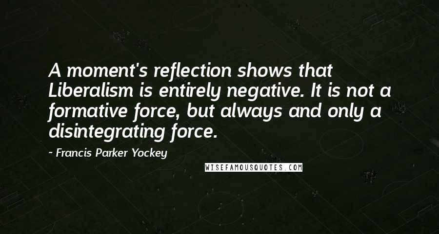 Francis Parker Yockey Quotes: A moment's reflection shows that Liberalism is entirely negative. It is not a formative force, but always and only a disintegrating force.