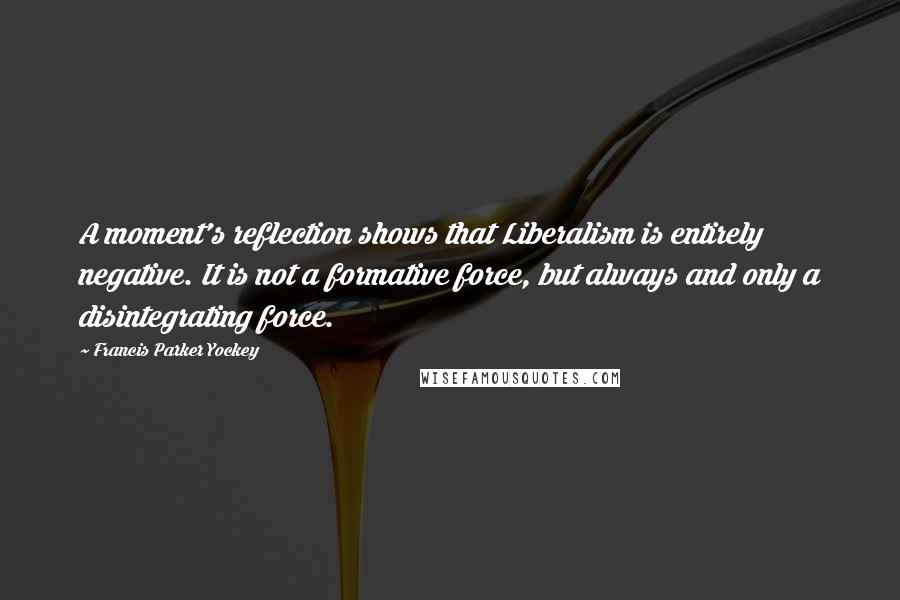 Francis Parker Yockey Quotes: A moment's reflection shows that Liberalism is entirely negative. It is not a formative force, but always and only a disintegrating force.