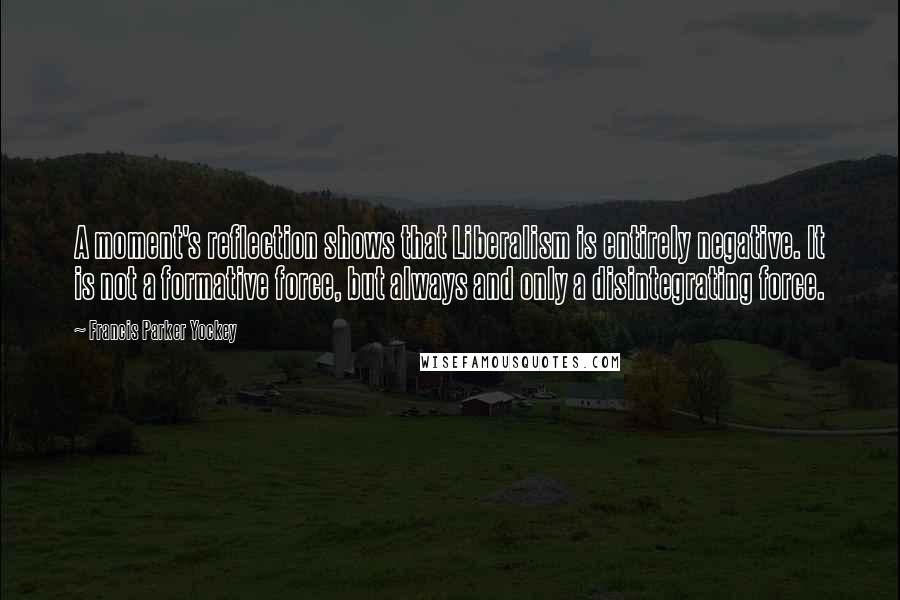 Francis Parker Yockey Quotes: A moment's reflection shows that Liberalism is entirely negative. It is not a formative force, but always and only a disintegrating force.