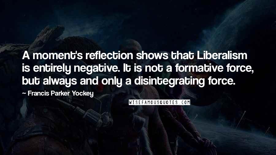 Francis Parker Yockey Quotes: A moment's reflection shows that Liberalism is entirely negative. It is not a formative force, but always and only a disintegrating force.