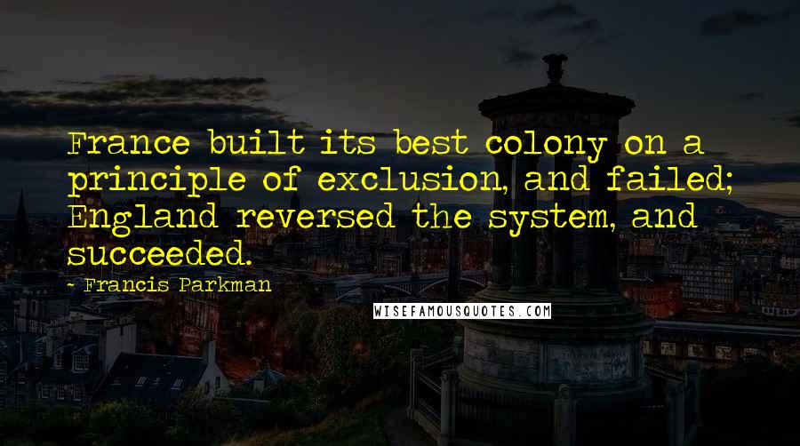 Francis Parkman Quotes: France built its best colony on a principle of exclusion, and failed; England reversed the system, and succeeded.