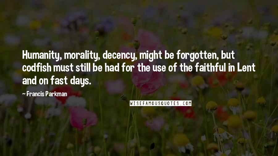 Francis Parkman Quotes: Humanity, morality, decency, might be forgotten, but codfish must still be had for the use of the faithful in Lent and on fast days.