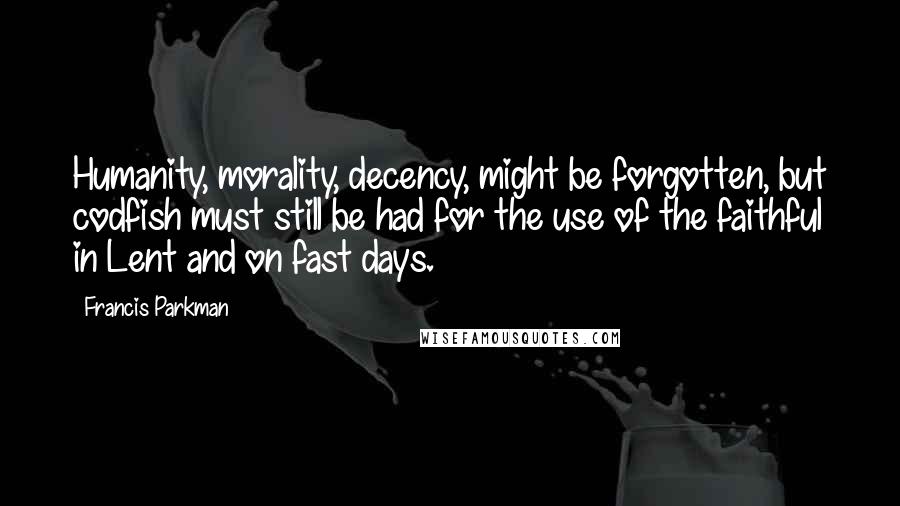 Francis Parkman Quotes: Humanity, morality, decency, might be forgotten, but codfish must still be had for the use of the faithful in Lent and on fast days.
